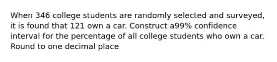 When 346 college students are randomly selected and​ surveyed, it is found that 121 own a car. Construct a​99% confidence interval for the percentage of all college students who own a car. Round to one decimal place