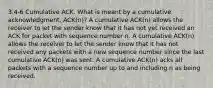 3.4-6 Cumulative ACK. What is meant by a cumulative acknowledgment, ACK(n)? A cumulative ACK(n) allows the receiver to let the sender know that it has not yet received an ACK for packet with sequence number n. A cumulative ACK(n) allows the receiver to let the sender know that it has not received any packets with a new sequence number since the last cumulative ACK(n) was sent. A cumulative ACK(n) acks all packets with a sequence number up to and including n as being received.