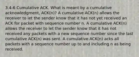 3.4-6 Cumulative ACK. What is meant by a cumulative acknowledgment, ACK(n)? A cumulative ACK(n) allows the receiver to let the sender know that it has not yet received an ACK for packet with sequence number n. A cumulative ACK(n) allows the receiver to let the sender know that it has not received any packets with a new sequence number since the last cumulative ACK(n) was sent. A cumulative ACK(n) acks all packets with a sequence number up to and including n as being received.