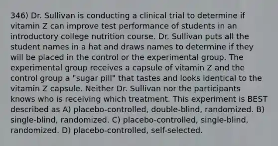 346) Dr. Sullivan is conducting a clinical trial to determine if vitamin Z can improve test performance of students in an introductory college nutrition course. Dr. Sullivan puts all the student names in a hat and draws names to determine if they will be placed in the control or the experimental group. The experimental group receives a capsule of vitamin Z and the control group a "sugar pill" that tastes and looks identical to the vitamin Z capsule. Neither Dr. Sullivan nor the participants knows who is receiving which treatment. This experiment is BEST described as A) placebo-controlled, double-blind, randomized. B) single-blind, randomized. C) placebo-controlled, single-blind, randomized. D) placebo-controlled, self-selected.