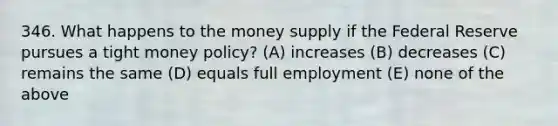 346. What happens to the money supply if the Federal Reserve pursues a tight money policy? (A) increases (B) decreases (C) remains the same (D) equals full employment (E) none of the above