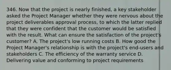 346. Now that the project is nearly finished, a key stakeholder asked the Project Manager whether they were nervous about the project deliverables approval process, to which the latter replied that they were confident that the customer would be satisfied with the result. What can ensure the satisfaction of the project's customer? A. The project's low running costs B. How good the Project Manager's relationship is with the project's end-users and stakeholders C. The efficiency of the warranty service D. Delivering value and conforming to project requirements