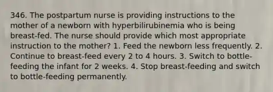 346. The postpartum nurse is providing instructions to the mother of a newborn with hyperbilirubinemia who is being breast-fed. The nurse should provide which most appropriate instruction to the mother? 1. Feed the newborn less frequently. 2. Continue to breast-feed every 2 to 4 hours. 3. Switch to bottle-feeding the infant for 2 weeks. 4. Stop breast-feeding and switch to bottle-feeding permanently.