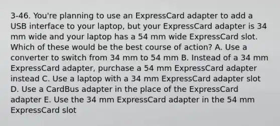 3-46. You're planning to use an ExpressCard adapter to add a USB interface to your laptop, but your ExpressCard adapter is 34 mm wide and your laptop has a 54 mm wide ExpressCard slot. Which of these would be the best course of action? A. Use a converter to switch from 34 mm to 54 mm B. Instead of a 34 mm ExpressCard adapter, purchase a 54 mm ExpressCard adapter instead C. Use a laptop with a 34 mm ExpressCard adapter slot D. Use a CardBus adapter in the place of the ExpressCard adapter E. Use the 34 mm ExpressCard adapter in the 54 mm ExpressCard slot