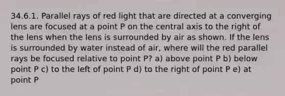 34.6.1. Parallel rays of red light that are directed at a converging lens are focused at a point P on the central axis to the right of the lens when the lens is surrounded by air as shown. If the lens is surrounded by water instead of air, where will the red parallel rays be focused relative to point P? a) above point P b) below point P c) to the left of point P d) to the right of point P e) at point P