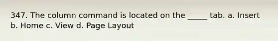 347. The column command is located on the _____ tab. a. Insert b. Home c. View d. Page Layout