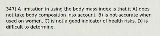 347) A limitation in using the body mass index is that it A) does not take body composition into account. B) is not accurate when used on women. C) is not a good indicator of health risks. D) is difficult to determine.