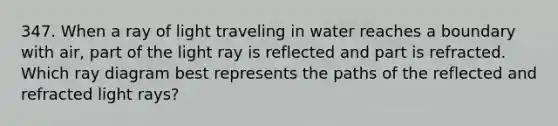 347. When a ray of light traveling in water reaches a boundary with air, part of the light ray is reflected and part is refracted. Which ray diagram best represents the paths of the reflected and refracted light rays?