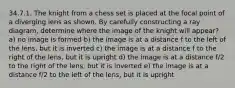 34.7.1. The knight from a chess set is placed at the focal point of a diverging lens as shown. By carefully constructing a ray diagram, determine where the image of the knight will appear? a) no image is formed b) the image is at a distance f to the left of the lens, but it is inverted c) the image is at a distance f to the right of the lens, but it is upright d) the image is at a distance f/2 to the right of the lens, but it is inverted e) the image is at a distance f/2 to the left of the lens, but it is upright