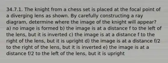 34.7.1. The knight from a chess set is placed at the focal point of a diverging lens as shown. By carefully constructing a ray diagram, determine where the image of the knight will appear? a) no image is formed b) the image is at a distance f to the left of the lens, but it is inverted c) the image is at a distance f to the right of the lens, but it is upright d) the image is at a distance f/2 to the right of the lens, but it is inverted e) the image is at a distance f/2 to the left of the lens, but it is upright