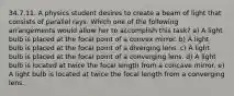 34.7.11. A physics student desires to create a beam of light that consists of parallel rays. Which one of the following arrangements would allow her to accomplish this task? a) A light bulb is placed at the focal point of a convex mirror. b) A light bulb is placed at the focal point of a diverging lens. c) A light bulb is placed at the focal point of a converging lens. d) A light bulb is located at twice the focal length from a concave mirror. e) A light bulb is located at twice the focal length from a converging lens.