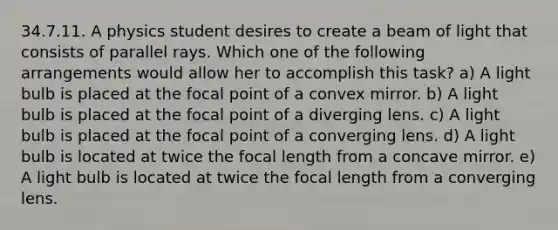 34.7.11. A physics student desires to create a beam of light that consists of parallel rays. Which one of the following arrangements would allow her to accomplish this task? a) A light bulb is placed at the focal point of a convex mirror. b) A light bulb is placed at the focal point of a diverging lens. c) A light bulb is placed at the focal point of a converging lens. d) A light bulb is located at twice the focal length from a concave mirror. e) A light bulb is located at twice the focal length from a converging lens.