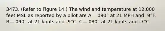 3473. (Refer to Figure 14.) The wind and temperature at 12,000 feet MSL as reported by a pilot are A— 090° at 21 MPH and -9°F. B— 090° at 21 knots and -9°C. C— 080° at 21 knots and -7°C.