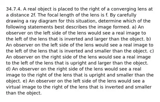 34.7.4. A real object is placed to the right of a converging lens at a distance 2f. The focal length of the lens is f. By carefully drawing a ray diagram for this situation, determine which of the following statements best describes the image formed. a) An observer on the left side of the lens would see a real image to the left of the lens that is inverted and larger than the object. b) An observer on the left side of the lens would see a real image to the left of the lens that is inverted and smaller than the object. c) An observer on the right side of the lens would see a real image to the left of the lens that is upright and larger than the object. d) An observer on the right side of the lens would see a real image to the right of the lens that is upright and smaller than the object. e) An observer on the left side of the lens would see a virtual image to the right of the lens that is inverted and smaller than the object.