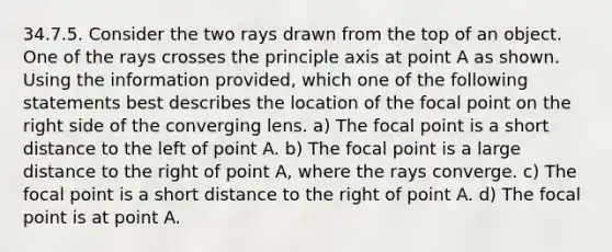 34.7.5. Consider the two rays drawn from the top of an object. One of the rays crosses the principle axis at point A as shown. Using the information provided, which one of the following statements best describes the location of the focal point on the right side of the converging lens. a) The focal point is a short distance to the left of point A. b) The focal point is a large distance to the right of point A, where the rays converge. c) The focal point is a short distance to the right of point A. d) The focal point is at point A.