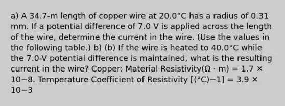 a) A 34.7-m length of copper wire at 20.0°C has a radius of 0.31 mm. If a potential difference of 7.0 V is applied across the length of the wire, determine the current in the wire. (Use the values in the following table.) b) (b) If the wire is heated to 40.0°C while the 7.0-V potential difference is maintained, what is the resulting current in the wire? Copper: Material Resistivity(Ω · m) = 1.7 ✕ 10−8. Temperature Coefficient of Resistivity [(°C)−1] = 3.9 ✕ 10−3