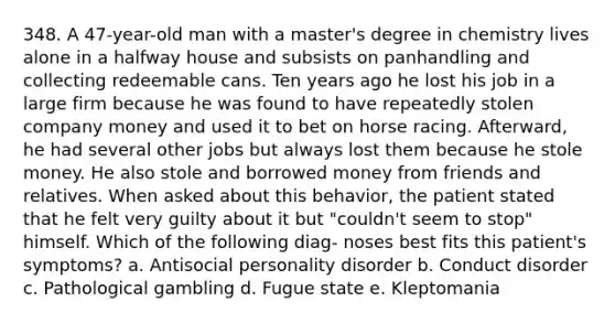 348. A 47-year-old man with a master's degree in chemistry lives alone in a halfway house and subsists on panhandling and collecting redeemable cans. Ten years ago he lost his job in a large firm because he was found to have repeatedly stolen company money and used it to bet on horse racing. Afterward, he had several other jobs but always lost them because he stole money. He also stole and borrowed money from friends and relatives. When asked about this behavior, the patient stated that he felt very guilty about it but "couldn't seem to stop" himself. Which of the following diag- noses best fits this patient's symptoms? a. Antisocial personality disorder b. Conduct disorder c. Pathological gambling d. Fugue state e. Kleptomania