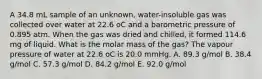 A 34.8 mL sample of an unknown, water-insoluble gas was collected over water at 22.6 oC and a barometric pressure of 0.895 atm. When the gas was dried and chilled, it formed 114.6 mg of liquid. What is the molar mass of the gas? The vapour pressure of water at 22.6 oC is 20.0 mmHg. A. 89.3 g/mol B. 38.4 g/mol C. 57.3 g/mol D. 84.2 g/mol E. 92.0 g/mol