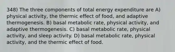 348) The three components of total energy expenditure are A) physical activity, the thermic effect of food, and adaptive thermogenesis. B) basal metabolic rate, physical activity, and adaptive thermogenesis. C) basal metabolic rate, physical activity, and sleep activity. D) basal metabolic rate, physical activity, and the thermic effect of food.