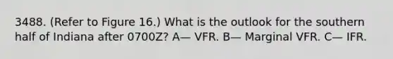 3488. (Refer to Figure 16.) What is the outlook for the southern half of Indiana after 0700Z? A— VFR. B— Marginal VFR. C— IFR.