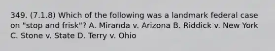 349. (7.1.8) Which of the following was a landmark federal case on "stop and frisk"? A. Miranda v. Arizona B. Riddick v. New York C. Stone v. State D. Terry v. Ohio