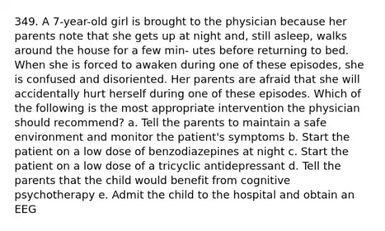 349. A 7-year-old girl is brought to the physician because her parents note that she gets up at night and, still asleep, walks around the house for a few min- utes before returning to bed. When she is forced to awaken during one of these episodes, she is confused and disoriented. Her parents are afraid that she will accidentally hurt herself during one of these episodes. Which of the following is the most appropriate intervention the physician should recommend? a. Tell the parents to maintain a safe environment and monitor the patient's symptoms b. Start the patient on a low dose of benzodiazepines at night c. Start the patient on a low dose of a tricyclic antidepressant d. Tell the parents that the child would benefit from cognitive psychotherapy e. Admit the child to the hospital and obtain an EEG