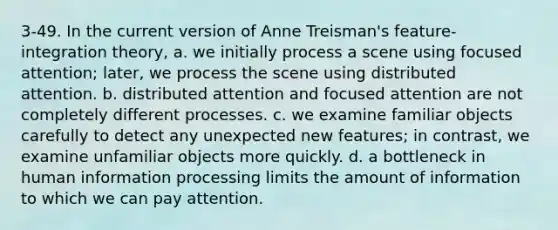 3-49. In the current version of Anne Treisman's feature-integration theory, a. we initially process a scene using focused attention; later, we process the scene using distributed attention. b. distributed attention and focused attention are not completely different processes. c. we examine familiar objects carefully to detect any unexpected new features; in contrast, we examine unfamiliar objects more quickly. d. a bottleneck in human information processing limits the amount of information to which we can pay attention.