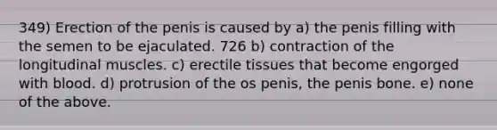 349) Erection of the penis is caused by a) the penis filling with the semen to be ejaculated. 726 b) contraction of the longitudinal muscles. c) erectile tissues that become engorged with blood. d) protrusion of the os penis, the penis bone. e) none of the above.