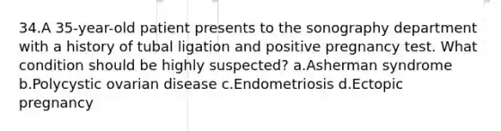 34.A 35-year-old patient presents to the sonography department with a history of tubal ligation and positive pregnancy test. What condition should be highly suspected? a.Asherman syndrome b.Polycystic ovarian disease c.Endometriosis d.Ectopic pregnancy