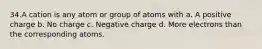 34.A cation is any atom or group of atoms with a. A positive charge b. No charge c. Negative charge d. More electrons than the corresponding atoms.