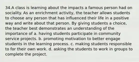 34.A class is learning about the impacts a famous person had on sociality. As an enrichment activity, the teacher allows students to choose any person that has influenced their life in a positive way and write about that person. By giving students a choice, the teacher best demonstrates an understanding of the importance of a. having students participate in community service projects. b. promoting motivation to better engage students in the learning process. c. making students responsible to for their own work. d. asking the students to work in groups to complete the project.