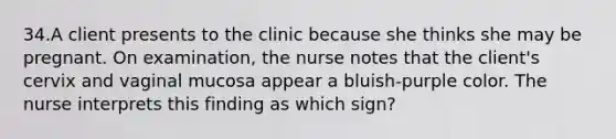 34.A client presents to the clinic because she thinks she may be pregnant. On examination, the nurse notes that the client's cervix and vaginal mucosa appear a bluish-purple color. The nurse interprets this finding as which sign?