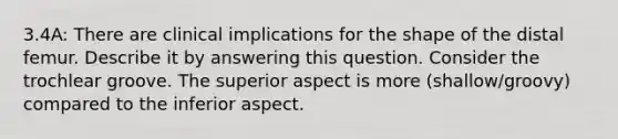 3.4A: There are clinical implications for the shape of the distal femur. Describe it by answering this question. Consider the trochlear groove. The superior aspect is more (shallow/groovy) compared to the inferior aspect.