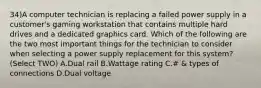 34)A computer technician is replacing a failed power supply in a customer's gaming workstation that contains multiple hard drives and a dedicated graphics card. Which of the following are the two most important things for the technician to consider when selecting a power supply replacement for this system? (Select TWO) A.Dual rail B.Wattage rating C.# & types of connections D.Dual voltage