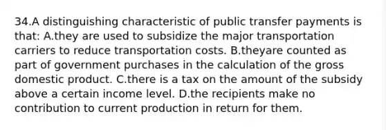 34.A distinguishing characteristic of public transfer payments is that: A.they are used to subsidize the major transportation carriers to reduce transportation costs. B.theyare counted as part of government purchases in the calculation of the gross domestic product. C.there is a tax on the amount of the subsidy above a certain income level. D.the recipients make no contribution to current production in return for them.