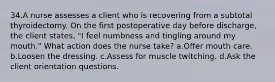 34.A nurse assesses a client who is recovering from a subtotal thyroidectomy. On the first postoperative day before discharge, the client states, "I feel numbness and tingling around my mouth." What action does the nurse take? a.Offer mouth care. b.Loosen the dressing. c.Assess for muscle twitching. d.Ask the client orientation questions.