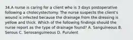 34.A nurse is caring for a client who is 3 days postoperative following a cholecystectomy. The nurse suspects the client's wound is infected because the drainage from the dressing is yellow and thick. Which of the following findings should the nurse report as the type of drainage found? A. Sanguineous B. Serous C. Serosanguineous D. Purulent