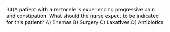 34)A patient with a rectocele is experiencing progressive pain and constipation. What should the nurse expect to be indicated for this patient? A) Enemas B) Surgery C) Laxatives D) Antibiotics