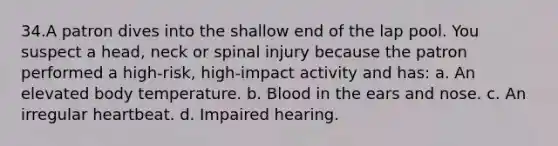 34.A patron dives into the shallow end of the lap pool. You suspect a head, neck or spinal injury because the patron performed a high-risk, high-impact activity and has: a. An elevated body temperature. b. Blood in the ears and nose. c. An irregular heartbeat. d. Impaired hearing.