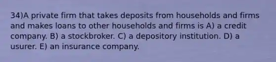 34)A private firm that takes deposits from households and firms and makes loans to other households and firms is A) a credit company. B) a stockbroker. C) a depository institution. D) a usurer. E) an insurance company.