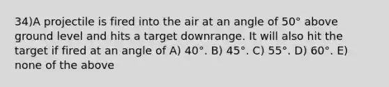 34)A projectile is fired into the air at an angle of 50° above ground level and hits a target downrange. It will also hit the target if fired at an angle of A) 40°. B) 45°. C) 55°. D) 60°. E) none of the above