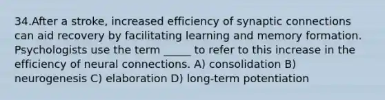 34.After a stroke, increased efficiency of synaptic connections can aid recovery by facilitating learning and memory formation. Psychologists use the term _____ to refer to this increase in the efficiency of neural connections. A) consolidation B) neurogenesis C) elaboration D) long-term potentiation