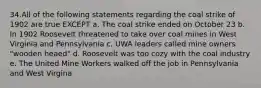 34.All of the following statements regarding the coal strike of 1902 are true EXCEPT a. The coal strike ended on October 23 b. In 1902 Roosevelt threatened to take over coal mines in West Virginia and Pennsylvania c. UWA leaders called mine owners "wooden heaed" d. Roosevelt was too cozy with the coal industry e. The United Mine Workers walked off the job in Pennsylvania and West Virgina