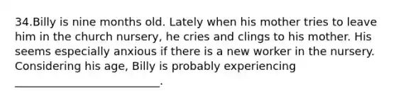 34.Billy is nine months old. Lately when his mother tries to leave him in the church nursery, he cries and clings to his mother. His seems especially anxious if there is a new worker in the nursery. Considering his age, Billy is probably experiencing __________________________.