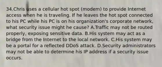 34.Chris uses a cellular hot spot (modem) to provide Internet access when he is traveling. If he leaves the hot spot connected to his PC while his PC is on his organization's corporate network, what security issue might he cause? A.Traffic may not be routed properly, exposing sensitive data. B.His system may act as a bridge from the Internet to the local network. C.His system may be a portal for a reflected DDoS attack. D.Security administrators may not be able to determine his IP address if a security issue occurs.