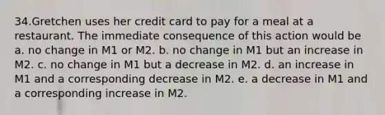 34.Gretchen uses her credit card to pay for a meal at a restaurant. The immediate consequence of this action would be a. no change in M1 or M2. b. no change in M1 but an increase in M2. c. no change in M1 but a decrease in M2. d. an increase in M1 and a corresponding decrease in M2. e. a decrease in M1 and a corresponding increase in M2.