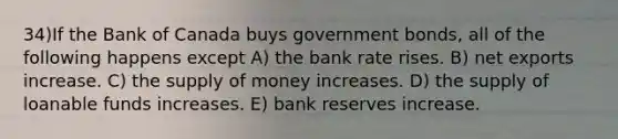 34)If the Bank of Canada buys government bonds, all of the following happens except A) the bank rate rises. B) net exports increase. C) the supply of money increases. D) the supply of loanable funds increases. E) bank reserves increase.