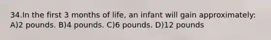 34.In the first 3 months of life, an infant will gain approximately: A)2 pounds. B)4 pounds. C)6 pounds. D)12 pounds