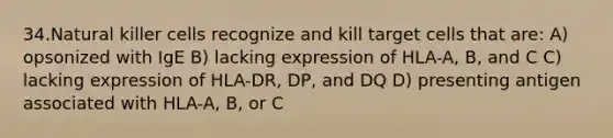 34.Natural killer cells recognize and kill target cells that are: A) opsonized with IgE B) lacking expression of HLA-A, B, and C C) lacking expression of HLA-DR, DP, and DQ D) presenting antigen associated with HLA-A, B, or C