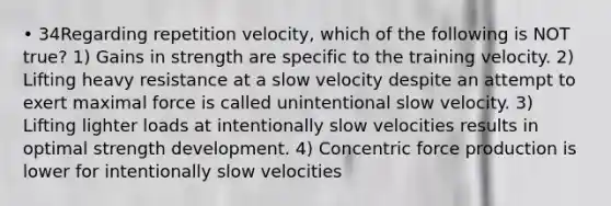 • 34Regarding repetition velocity, which of the following is NOT true? 1) Gains in strength are specific to the training velocity. 2) Lifting heavy resistance at a slow velocity despite an attempt to exert maximal force is called unintentional slow velocity. 3) Lifting lighter loads at intentionally slow velocities results in optimal strength development. 4) Concentric force production is lower for intentionally slow velocities